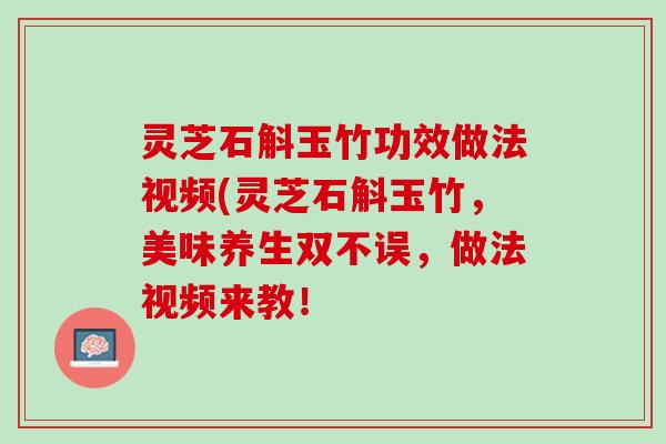 灵芝石斛玉竹功效做法视频(灵芝石斛玉竹，美味养生双不误，做法视频来教！