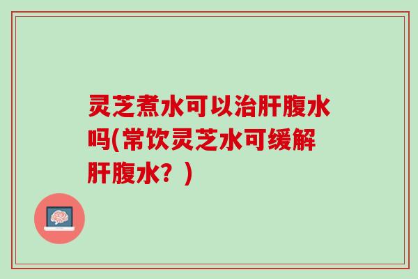灵芝煮水可以腹水吗(常饮灵芝水可缓解腹水?) 灵芝煮水可以腹水吗(常饮灵芝水可缓解腹水?)