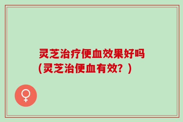 灵芝便效果好吗(灵芝便有效?) 灵芝便效果好吗(灵芝便有效?)