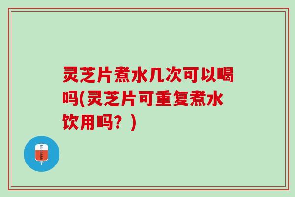 灵芝片煮水几次可以喝吗(灵芝片可重复煮水饮用吗?) 灵芝片煮水几次可以喝吗(灵芝片可重复煮水饮用吗?)