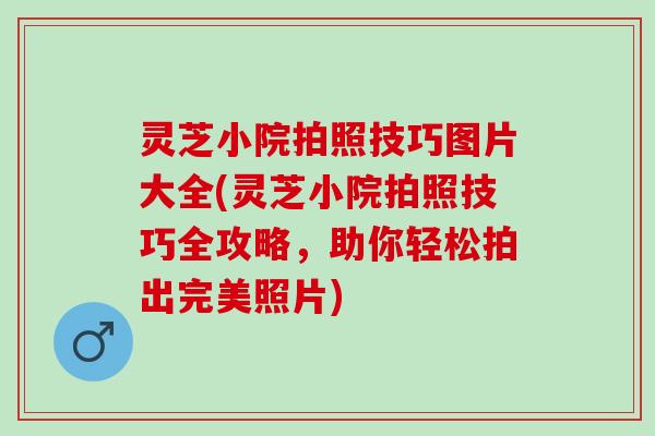 灵芝小院拍照技巧图片大全(灵芝小院拍照技巧全攻略，助你轻松拍出完美照片)