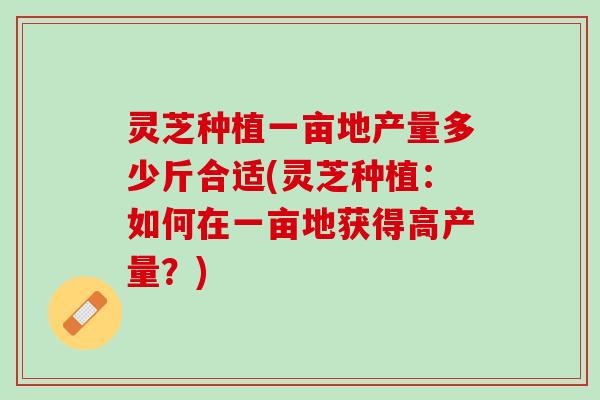 灵芝种植一亩地产量多少斤合适(灵芝种植：如何在一亩地获得高产量？)