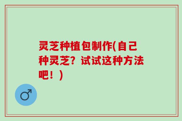 灵芝种植包制作(自己种灵芝？试试这种方法吧！)