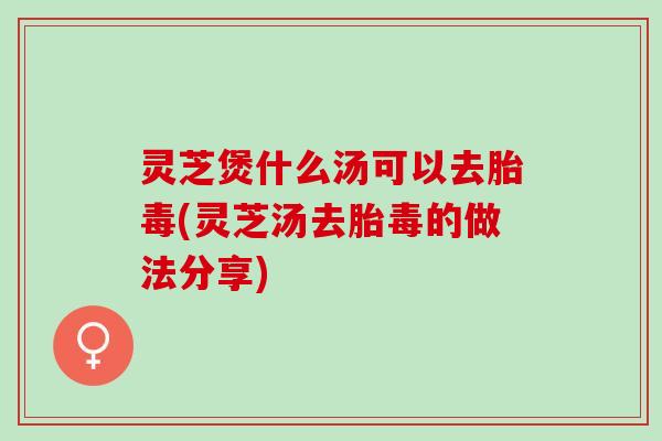 灵芝煲什么汤可以去胎毒(灵芝汤去胎毒的做法分享)