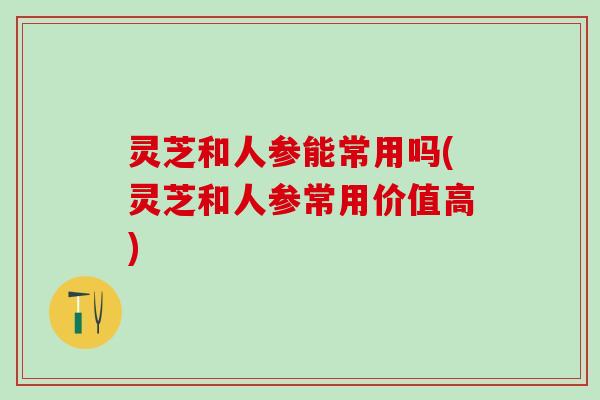 灵芝和人参能常用吗(灵芝和人参常用价值高)