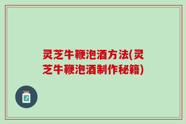 灵芝牛鞭泡酒方法(灵芝牛鞭泡酒制作秘籍) 灵芝牛鞭泡酒方法(灵芝牛鞭泡酒制作秘籍)