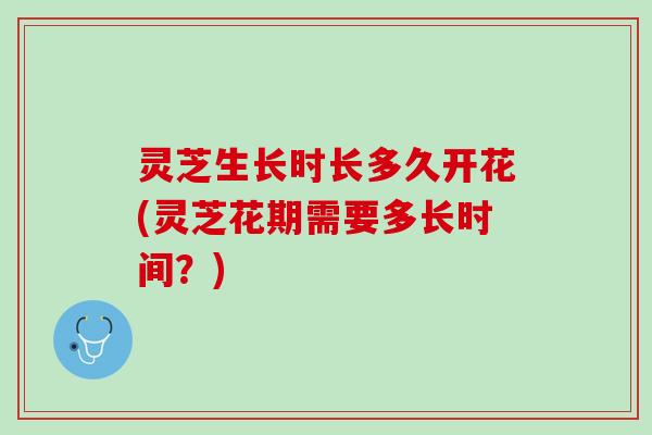 灵芝生长时长多久开花(灵芝花期需要多长时间？)