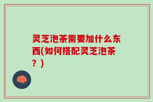 灵芝泡茶需要加什么东西(如何搭配灵芝泡茶?) 灵芝泡茶需要加什么东西(如何搭配灵芝泡茶?)