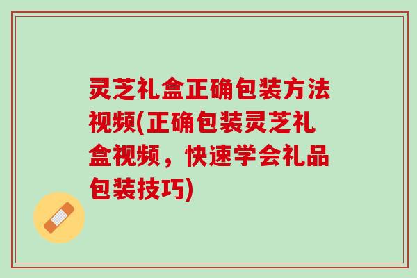 灵芝礼盒正确包装方法视频(正确包装灵芝礼盒视频,快速学会礼品包装技巧) 灵芝礼盒正确包装方法视频(正确包装灵芝礼盒视频,快速学会礼品包装技巧)