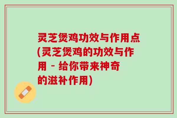 灵芝煲鸡功效与作用点(灵芝煲鸡的功效与作用 - 给你带来神奇的滋补作用)