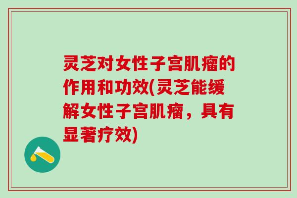 灵芝对女性子宫肌瘤的作用和功效(灵芝能缓解女性子宫肌瘤，具有显著疗效)