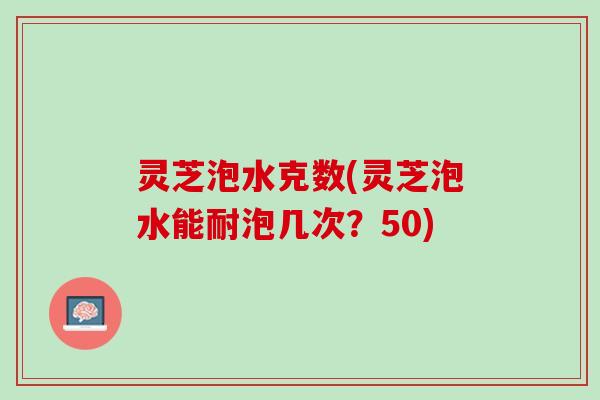 灵芝泡水克数(灵芝泡水能耐泡几次?50) 灵芝泡水克数(灵芝泡水能耐泡几次?50)