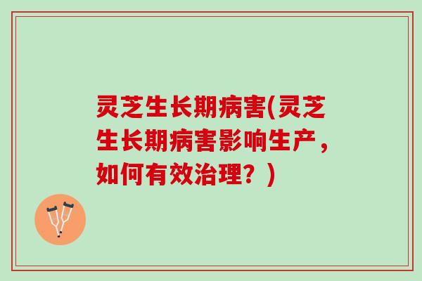 灵芝生长期病害(灵芝生长期病害影响生产，如何有效治理？)