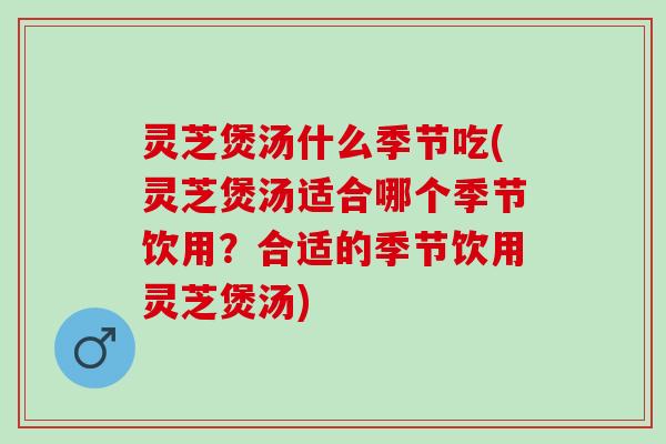 灵芝煲汤什么季节吃(灵芝煲汤适合哪个季节饮用？合适的季节饮用灵芝煲汤)
