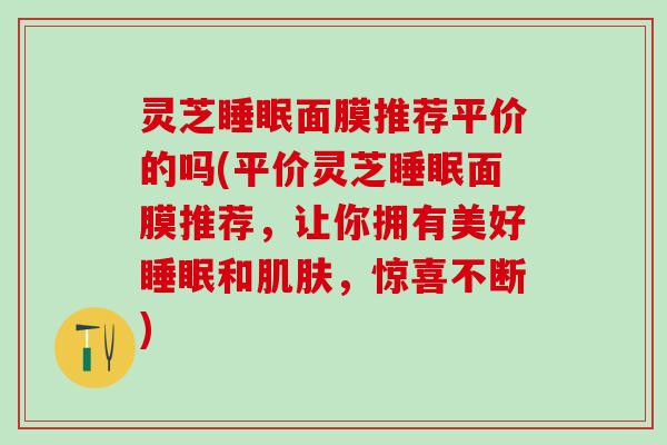 灵芝睡眠面膜推荐平价的吗(平价灵芝睡眠面膜推荐，让你拥有美好睡眠和肌肤，惊喜不断)