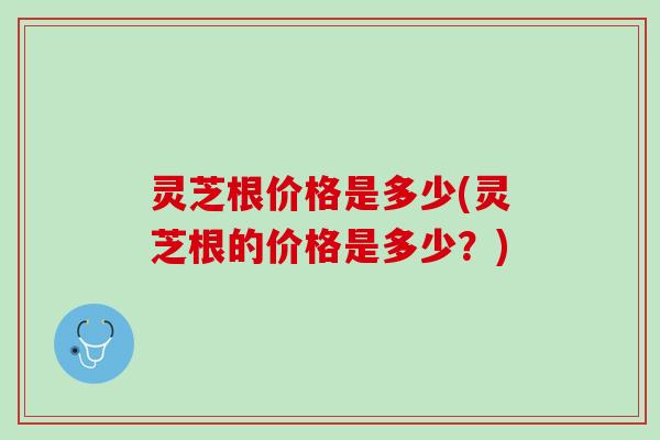 灵芝根价格是多少(灵芝根的价格是多少？)