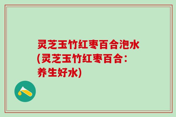 灵芝玉竹红枣百合泡水(灵芝玉竹红枣百合:养生好水) 灵芝玉竹红枣百合泡水(灵芝玉竹红枣百合:养生好水)