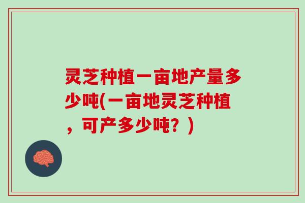 灵芝种植一亩地产量多少吨(一亩地灵芝种植,可产多少吨?) 灵芝种植一亩地产量多少吨(一亩地灵芝种植,可产多少吨?)