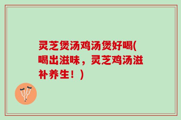 灵芝煲汤鸡汤煲好喝(喝出滋味，灵芝鸡汤滋补养生！)