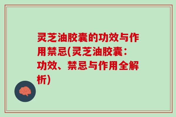 灵芝油胶囊的功效与作用禁忌(灵芝油胶囊：功效、禁忌与作用全解析)