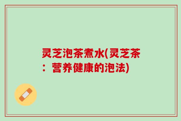 灵芝泡茶煮水(灵芝茶：营养健康的泡法)