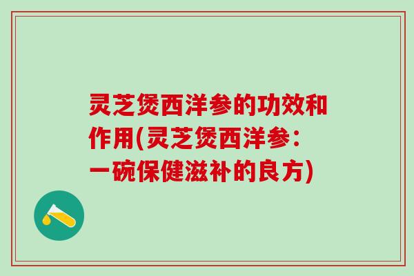 灵芝煲西洋参的功效和作用(灵芝煲西洋参：一碗保健滋补的良方)