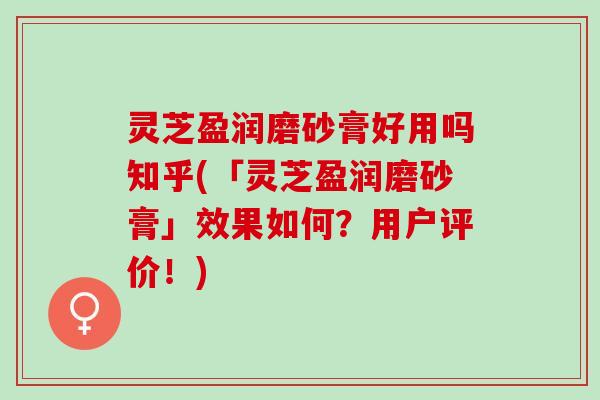 灵芝盈润磨砂膏好用吗知乎(「灵芝盈润磨砂膏」效果如何？用户评价！)