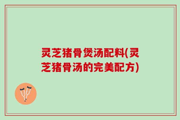 灵芝猪骨煲汤配料(灵芝猪骨汤的完美配方)