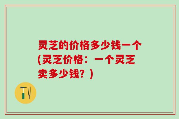 灵芝的价格多少钱一个(灵芝价格:一个灵芝卖多少钱?) 灵芝的价格多少钱一个(灵芝价格:一个灵芝卖多少钱?)