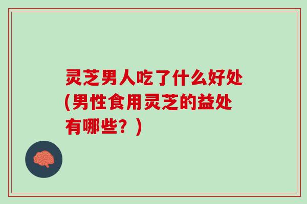 灵芝男人吃了什么好处(男性食用灵芝的益处有哪些？)