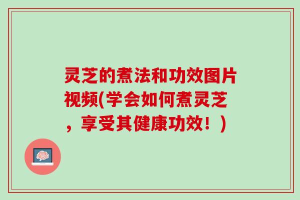 灵芝的煮法和功效图片视频(学会如何煮灵芝，享受其健康功效！)