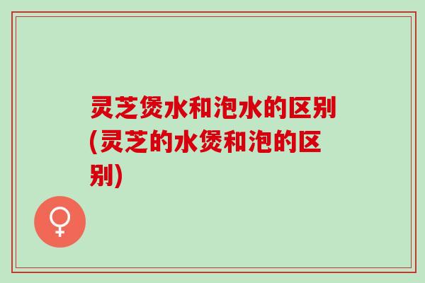 灵芝煲水和泡水的区别(灵芝的水煲和泡的区别)
