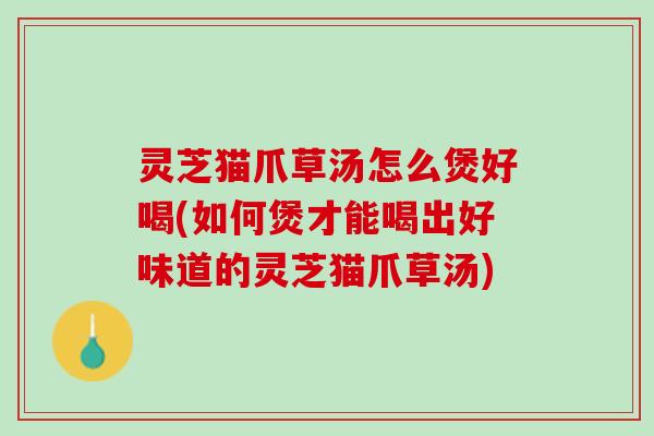 灵芝猫爪草汤怎么煲好喝(如何煲才能喝出好味道的灵芝猫爪草汤)