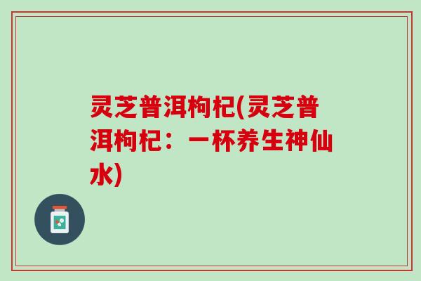 灵芝普洱枸杞(灵芝普洱枸杞：一杯养生神仙水)
