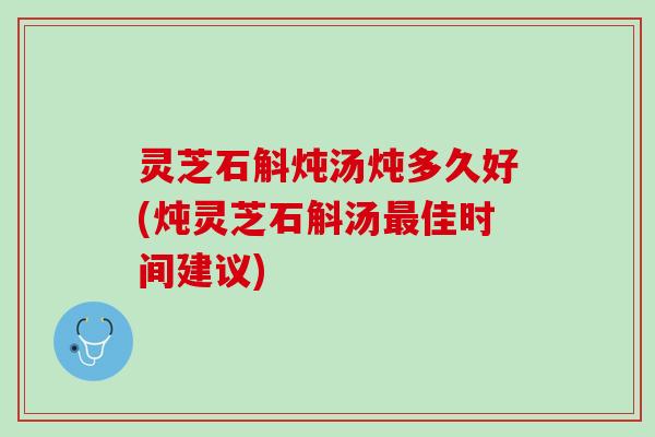 灵芝石斛炖汤炖多久好(炖灵芝石斛汤最佳时间建议)