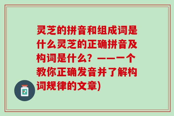 灵芝的拼音和组成词是什么灵芝的正确拼音及构词是什么？——一个教你正确发音并了解构词规律的文章)