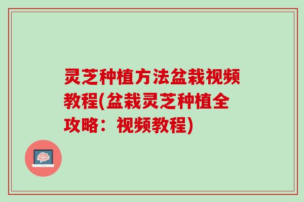 灵芝种植方法盆栽视频教程(盆栽灵芝种植全攻略：视频教程)