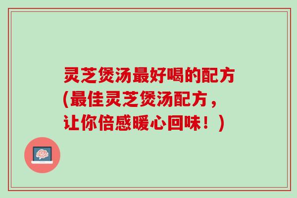 灵芝煲汤最好喝的配方(最佳灵芝煲汤配方，让你倍感暖心回味！)
