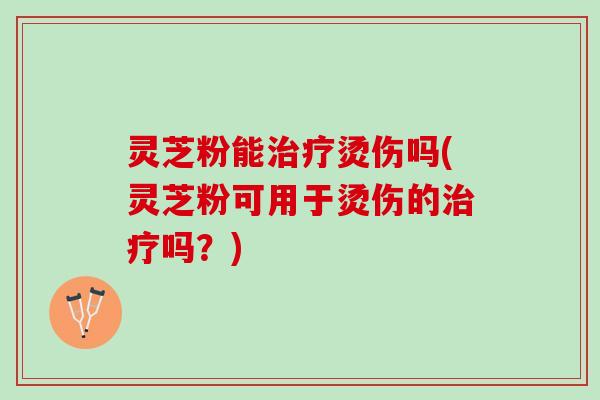 灵芝粉能治疗烫伤吗(灵芝粉可用于烫伤的治疗吗？)