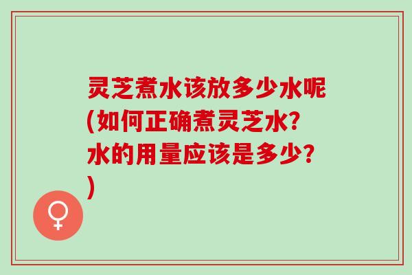 灵芝煮水该放多少水呢(如何正确煮灵芝水?水的用量应该是多少?) 灵芝煮水该放多少水呢(如何正确煮灵芝水?水的用量应该是多少?)