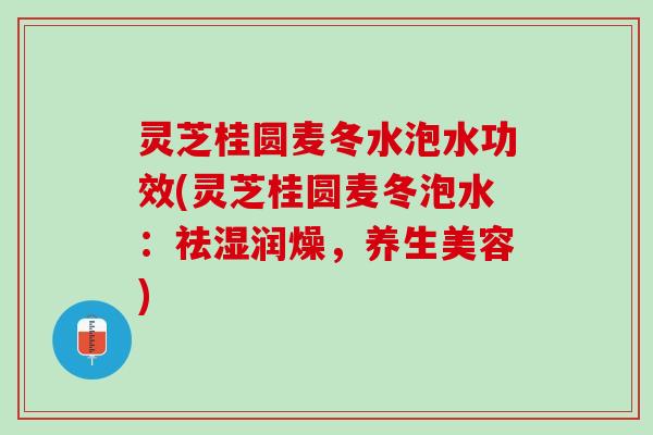 灵芝桂圆麦冬水泡水功效(灵芝桂圆麦冬泡水：祛湿润燥，养生美容)