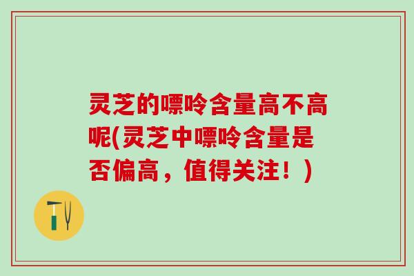 灵芝的嘌呤含量高不高呢(灵芝中嘌呤含量是否偏高,值得关注!) 灵芝的嘌呤含量高不高呢(灵芝中嘌呤含量是否偏高,值得关注!)