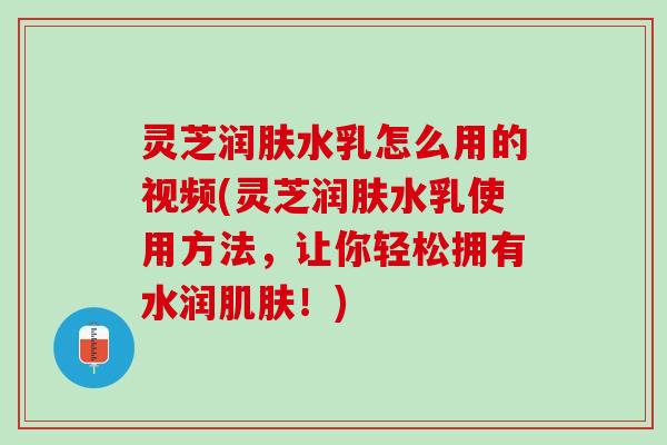 灵芝润肤水乳怎么用的视频(灵芝润肤水乳使用方法，让你轻松拥有水润！)