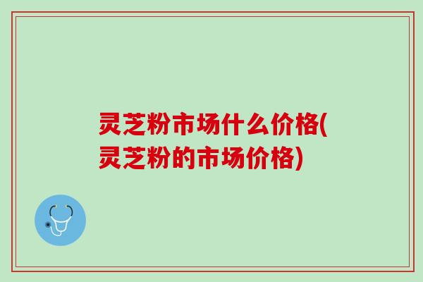 灵芝粉市场什么价格(灵芝粉的市场价格)