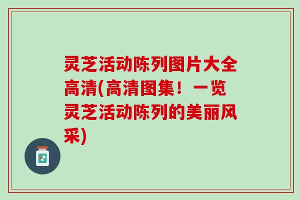 灵芝活动陈列图片大全高清(高清图集！一览灵芝活动陈列的美丽风采)