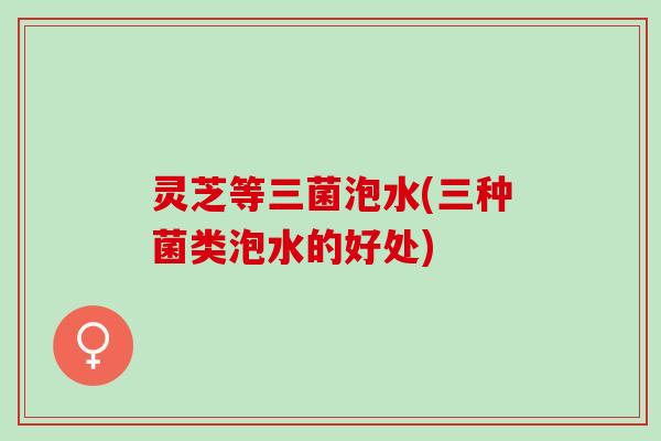灵芝等三菌泡水(三种菌类泡水的好处) 灵芝等三菌泡水(三种菌类泡水的好处)