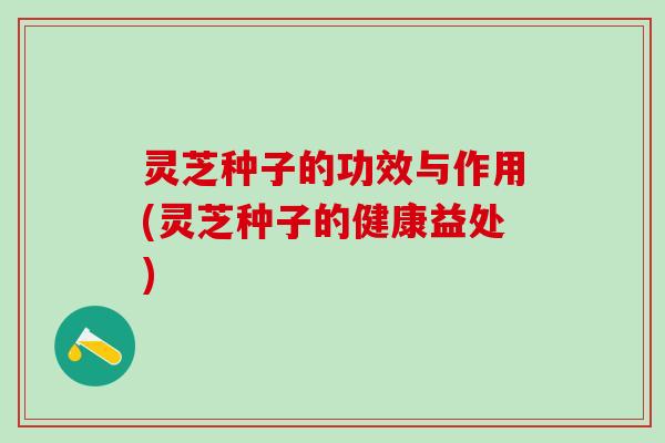灵芝种子的功效与作用(灵芝种子的健康益处) 灵芝种子的功效与作用(灵芝种子的健康益处)