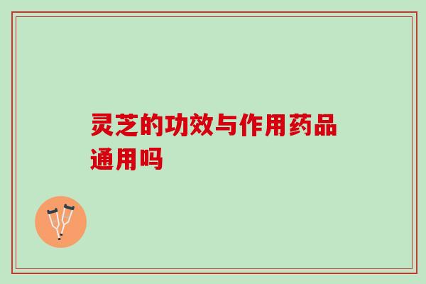 灵芝的功效与作用药品通用吗 灵芝的功效与作用药品通用吗
