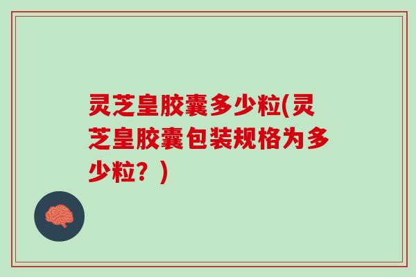 灵芝皇胶囊多少粒(灵芝皇胶囊包装规格为多少粒？)