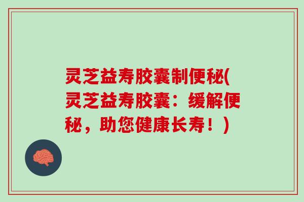 灵芝益寿胶囊制便秘(灵芝益寿胶囊：缓解便秘，助您健康长寿！)